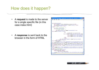 How does it happen?

•  A request is made to the server
   for a single specific file (in this
   case index.html)



•  A response is sent back to the
   browser in the form of HTML
 