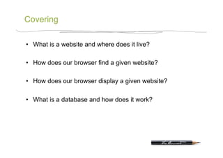 Covering

•  What is a website and where does it live?

•  How does our browser find a given website?

•  How does our browser display a given website?

•  What is a database and how does it work?
 
