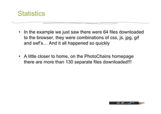 Statistics

•  In the example we just saw there were 64 files downloaded
   to the browser, they were combinations of css, js, jpg, gif
   and swf’s… And it all happened so quickly

•  A little closer to home, on the PhotoChains homepage
   there are more than 130 separate files downloaded!!!
 