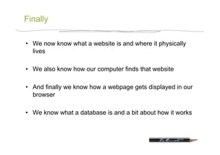 Finally

•  We now know what a website is and where it physically
   lives

•  We also know how our computer finds that website

•  And finally we know how a webpage gets displayed in our
   browser

•  We know what a database is and a bit about how it works
 