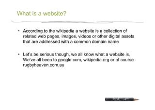What is a website?

•  According to the wikipedia a website is a collection of
   related web pages, images, videos or other digital assets
   that are addressed with a common domain name

•  Let’s be serious though, we all know what a website is.
   We’ve all been to google.com, wikipedia.org or of course
   rugbyheaven.com.au
 