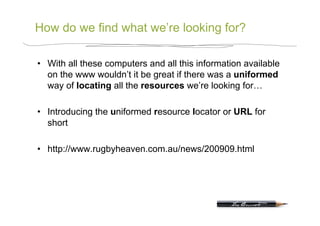 How do we find what we’re looking for?

•  With all these computers and all this information available
   on the www wouldn’t it be great if there was a uniformed
   way of locating all the resources we’re looking for…

•  Introducing the uniformed resource locator or URL for
   short

•  http://www.rugbyheaven.com.au/news/200909.html
 