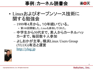 事例：カーネル読書会

• Linuxおよびオープンソース技術に
  関する勉強会
 – 1999年4月から。１０年続いている。
  • 第100回開催した。Linusも参加してくれた。
 – 中学生から50代まで、素人からカーネルハッ
   カーまで、毎回数十人参加
 – よしおかが主宰。横浜Linux Users Group
   (YLUG)有志と運営
   http://ylug.jp



                                 17
 