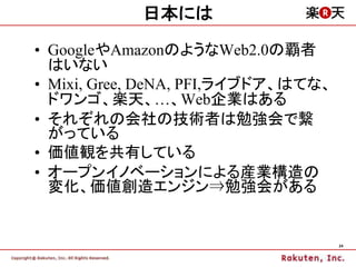 日本には

• GoogleやAmazonのようなWeb2.0の覇者
  はいない
• Mixi, Gree, DeNA, PFI,ライブドア、はてな、
  ドワンゴ、楽天、…、Web企業はある
• それぞれの会社の技術者は勉強会で繋
  がっている
• 価値観を共有している
• オープンイノベーションによる産業構造の
  変化、価値創造エンジン⇒勉強会がある


                                     24
 