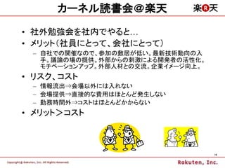 カーネル読書会＠楽天

• 社外勉強会を社内でやると…
• メリット（社員にとって、会社にとって）
 – 自社での開催なので、参加の敷居が低い。最新技術動向の入
   手。議論の場の提供。外部からの刺激による開発者の活性化。
   モチベーションアップ。外部人材との交流。企業イメージ向上。
• リスク、コスト
 – 情報流出⇒会場以外には入れない
 – 会場提供⇒直接的な費用はほとんど発生しない
 – 勤務時間外⇒コストはほとんどかからない
• メリット＞コスト



                                   19
 