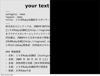 your text
     ---
     category: news
     layout: news
     title: とちぎRuby会議02をスポンサードします
     ---
     株式会社えにしテックは、2009年10月24日に西那須野公民館で開催される
     [とちぎRuby会議02](http://regional.rubykaigi.org/tochigi02)
     をプラチナスポンサーとしてバックアップします。
     同会議は、2008年から日本の各地で開催されている
     [地域Ruby会議](http://regional.rubykaigi.org/)
     と呼ばれるRuby開発者・利用者向けのカンファレンスの一つです。

     ### 開催概要
     - 名称: とちぎRuby会議02 (tochigirubykaigi02)
     - 会期: 2009 年 10 月 24 日 (土)
     - 会場: 西那須野公民館 (栃木県那須塩原市)
     - 主催: とちぎRuby会議02実行委員会
     - 後援: 日本Rubyの会
2009年10月24日土曜日
 