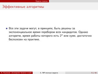 Задачи поиска


 Эффективные алгоритмы




        Все эти задачи могут, в принципе, быть решены за
        экспоненциальное время перебором всех кандидатов. Однако
        алгоритм, время работы которого есть 2n или хуже, достаточно
        бесполезен на практике.




А. Куликов (Computer Science клуб)        3. NP-полные задачи      5 / 42
 