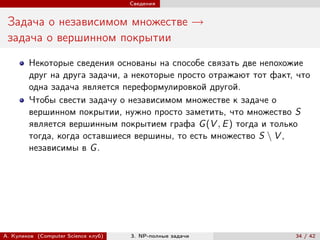 Сведения


 Задача о независимом множестве →
 задача о вершинном покрытии
        Некоторые сведения основаны на способе связать две непохожие
        друг на друга задачи, а некоторые просто отражают тот факт, что
        одна задача является переформулировкой другой.
        Чтобы свести задачу о независимом множестве к задаче о
        вершинном покрытии, нужно просто заметить, что множество S
        является вершинным покрытием графа G (V , E ) тогда и только
        тогда, когда оставшиеся вершины, то есть множество S ∖ V ,
        независимы в G .




А. Куликов (Computer Science клуб)   3. NP-полные задачи           34 / 42
 