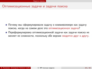 Задачи поиска


 Оптимизационные задачи и задачи поиска




        Почему мы сформулировали задачу о коммивояжере как задачу
        поиска, когда на самом деле это оптимизационная задача?
        Переформулировка оптимизационной задачи как задачи поиска не
        меняет ее сложности, поскольку обе версии сводятся друг к другу.




А. Куликов (Computer Science клуб)        3. NP-полные задачи       10 / 42
 