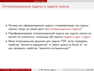 Задачи поиска


 Оптимизационные задачи и задачи поиска




        Почему мы сформулировали задачу о коммивояжере как задачу
        поиска, когда на самом деле это оптимизационная задача?
        Переформулировка оптимизационной задачи как задачи поиска не
        меняет ее сложности, поскольку обе версии сводятся друг к другу.
        Имея потенциальное решение для задачи TSP, легко проверить
        свойства “является маршрутом” и “имеет длину не более b”, но
        как проверить свойство “является оптимальным”?




А. Куликов (Computer Science клуб)        3. NP-полные задачи       10 / 42
 