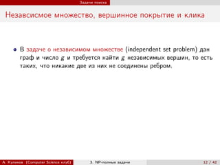 Задачи поиска


 Незавсисмое множество, вершинное покрытие и клика


        В задаче о независимом множестве (independent set problem) дан
        граф и число g и требуется найти g независимых вершин, то есть
        таких, что никакие две из них не соединены ребром.




А. Куликов (Computer Science клуб)        3. NP-полные задачи     12 / 42
 