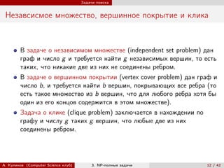 Задачи поиска


 Незавсисмое множество, вершинное покрытие и клика


        В задаче о независимом множестве (independent set problem) дан
        граф и число g и требуется найти g независимых вершин, то есть
        таких, что никакие две из них не соединены ребром.
        В задаче о вершинном покрытии (vertex cover problem) дан граф и
        число b, и требуется найти b вершин, покрывающих все ребра (то
        есть такое множество из b вершин, что для любого ребра хотя бы
        один из его концов содержится в этом множестве).
        Задача о клике (clique problem) заключается в нахождении по
        графу и числу g таких g вершин, что любые две из них
        соединены ребром.




А. Куликов (Computer Science клуб)        3. NP-полные задачи         12 / 42
 