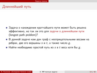 Задачи поиска


 Длиннейший путь




        Задача о нахождении кратчайшего пути может быть решена
        эффективно, но так ли это для задачи о длиннейшем пути
        (longest path problem)?
        В данной задаче нам дан граф с неотрицательными весами на
        ребрах, две его вершины s и t, а также число g .
        Найти необходимо простой путь из s в t веса хотя бы g .




А. Куликов (Computer Science клуб)        3. NP-полные задачи       13 / 42
 