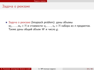 Задачи поиска


 Задача о рюкзаке



        Задача о рюкзаке (knapsack problem): даны объемы
        w1 , . . . , wn ∈ N и стоимости v1 , . . . , vn ∈ N набора из n предметов.
        Также даны общий объем W и число g .




А. Куликов (Computer Science клуб)        3. NP-полные задачи                 14 / 42
 