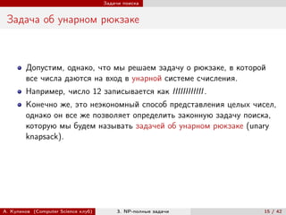 Задачи поиска


 Задача об унарном рюкзаке



        Допустим, однако, что мы решаем задачу о рюкзаке, в которой
        все числа даются на вход в унарной системе счисления.
        Например, число 12 записывается как IIIIIIIIIIII .
        Конечно же, это неэкономный способ представления целых чисел,
        однако он все же позволяет определить законную задачу поиска,
        которую мы будем называть задачей об унарном рюкзаке (unary
        knapsack).




А. Куликов (Computer Science клуб)        3. NP-полные задачи     15 / 42
 