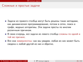 NP-полные задачи


 Сложные и простые задачи



        Задачи из правого столбца могут быть решены таких методами,
        как динамическое программирование, потоки в сетях, поиск в
        графе, жадные алгоритмы. Эти задачи просты по многим
        различным причинам.
        В свою очередь, все задачи из левого столбца сложны по одной и
        той же причине.
        Все они эквивалентны: как мы увидим, любая из них может быть
        сведена к любой другой из них и обратно.




А. Куликов (Computer Science клуб)           3. NP-полные задачи   19 / 42
 