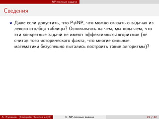 NP-полные задачи


 Сведения
        Даже если допустить, что P̸=NP, что можно сказать о задачах из
        левого столбца таблицы? Основываясь на чем, мы полагаем, что
        эти конкретные задачи не имеют эффективных алгоритмов (не
        считая того исторического факта, что многие сильные
        математики безуспешно пытались построить такие алгоритмы)?




А. Куликов (Computer Science клуб)           3. NP-полные задачи   21 / 42
 
