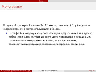 Сведения


 Конструкция



  По данной формуле I задачи 3-SAT мы строим вход (G , g ) задачи о
  независимом множестве следующим образом.
        В графе G каждому клозу соответствует треугольник (или просто
        ребро, если клоз состоит из всего двух литералов) с вершинами,
        помеченными литералами из клоза; все пары вершин,
        соответствующих противоположным литералам, соединены.




А. Куликов (Computer Science клуб)   3. NP-полные задачи           28 / 42
 