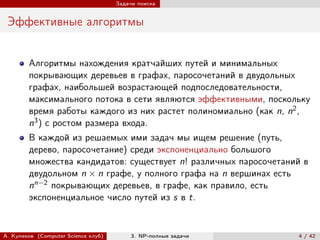 Задачи поиска


 Эффективные алгоритмы


        Алгоритмы нахождения кратчайших путей и минимальных
        покрывающих деревьев в графах, паросочетаний в двудольных
        графах, наибольшей возрастающей подпоследовательности,
        максимального потока в сети являются эффективными, поскольку
        время работы каждого из них растет полиномиально (как n, n2 ,
        n3 ) с ростом размера входа.
        В каждой из решаемых ими задач мы ищем решение (путь,
        дерево, паросочетание) среди экспоненциально большого
        множества кандидатов: существует n! различных паросочетаний в
        двудольном n × n графе, у полного графа на n вершинах есть
        nn−2 покрывающих деревьев, в графе, как правило, есть
        экспоненциальное число путей из s в t.


А. Куликов (Computer Science клуб)        3. NP-полные задачи     4 / 42
 