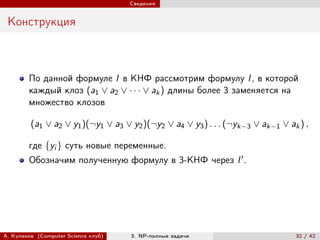 Сведения


 Конструкция



        По данной формуле I в КНФ рассмотрим формулу I , в которой
        каждый клоз (a1 ∨ a2 ∨ · · · ∨ ak ) длины более 3 заменяется на
        множество клозов

         (a1 ∨ a2 ∨ y1 )(¬y1 ∨ a3 ∨ y2 )(¬y2 ∨ a4 ∨ y3 ) . . . (¬yk−3 ∨ ak−1 ∨ ak ) ,

        где {yi } суть новые переменные.
        Обозначим полученную формулу в 3-КНФ через I ′ .




А. Куликов (Computer Science клуб)   3. NP-полные задачи                         32 / 42
 