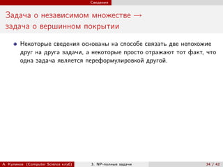 Сведения


 Задача о независимом множестве →
 задача о вершинном покрытии
        Некоторые сведения основаны на способе связать две непохожие
        друг на друга задачи, а некоторые просто отражают тот факт, что
        одна задача является переформулировкой другой.




А. Куликов (Computer Science клуб)   3. NP-полные задачи           34 / 42
 
