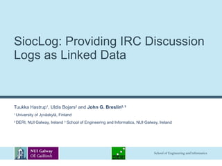 SiocLog: Providing IRC Discussion Logs as Linked Data  Tuukka Hastrup 1 , Uldis Bojars 2  and  John G. Breslin 2, 3 1  University of Jyväskylä, Finland 2  DERI, NUI Galway, Ireland  3  School of Engineering and Informatics, NUI Galway, Ireland 