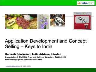 Application Development and Concept
Selling – Keys to India
Ramesh Srinivasan, India Advisor, Infratab
Presentation @ GILINDIA, Frost and Sullivan, Bangalore, Oct 23, 2009
http://www.gil-global.com/india/index.html



-rameshprs@gmail.com +91.95661.10503
 