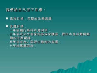 我們給自己定下目標： 遠程目標：完整的生態園區 具體目標： ․ 一年後鷸行鳥科水鳥回來； ․ 三年後成立生態保留區或保護區，提供水鳥活動與繁殖的完整環境； ․ 五年後成為人與野生動物的樂園； ․ 十年後黑鳶回來；     