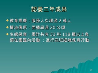 認養三年成果 教育推廣：服務人次超過 2 萬人 棲地復原：面積超過 20 公頃 生態保育：累計共有 33 科 118 種以上鳥類在園區內活動 ；進行四斑細蟌保育行動 