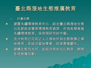 臺北縣溼地生態推廣教育 計畫目標 建置永續環境教育中心，結合臺北縣溼地生態以及節能省電等環境教育資源，作為長期推展永續環境教育、保育與研究的中樞。 充分利用已完成之人工溼地作為生態教學之場地使用，並結合當地產業，促進產業觀光。 建構生態淡水河，並結合現有文化教育，辦理各項推廣活動。 