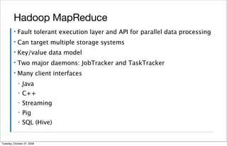 Hadoop MapReduce
         ▪   Fault tolerant execution layer and API for parallel data processing
         ▪   Can target multiple storage systems
         ▪   Key/value data model
         ▪   Two major daemons: JobTracker and TaskTracker
         ▪   Many client interfaces
             ▪   Java
             ▪   C++
             ▪   Streaming
             ▪   Pig
             ▪   SQL (Hive)


Tuesday, October 27, 2009
 