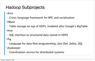 Hadoop Subprojects
         ▪   Avro
             ▪   Cross-language framework for RPC and serialization
         ▪   HBase
             ▪   Table storage on top of HDFS, modeled after Google’s BigTable
         ▪   Hive
             ▪   SQL interface to structured data stored in HDFS
         ▪   Pig
             ▪   Language for data ﬂow programming; also Owl, Zebra, SQL
         ▪   Zookeeper
             ▪   Coordination service for distributed systems

Tuesday, October 27, 2009
 