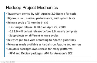Hadoop Project Mechanics
         ▪   Trademark owned by ASF; Apache 2.0 license for code
         ▪   Rigorous unit, smoke, performance, and system tests
         ▪   Release cycle of 3 months (-ish)
             ▪   Last major release: 0.20.0 on April 22, 2009
             ▪   0.21.0 will be last release before 1.0; nearly complete
             ▪   Subprojects on different release cycles
         ▪   Releases put to a vote according to Apache guidelines
         ▪   Releases made available as tarballs on Apache and mirrors
         ▪   Cloudera packages own release for many platforms
             ▪   RPM and Debian packages; AMI for Amazon’s EC2


Tuesday, October 27, 2009
 