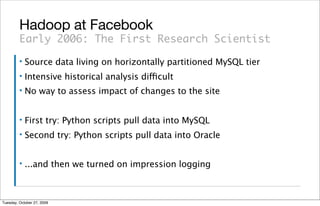 Hadoop at Facebook
         Early 2006: The First Research Scientist
         ▪   Source data living on horizontally partitioned MySQL tier
         ▪   Intensive historical analysis difficult
         ▪   No way to assess impact of changes to the site


         ▪   First try: Python scripts pull data into MySQL
         ▪   Second try: Python scripts pull data into Oracle


         ▪   ...and then we turned on impression logging



Tuesday, October 27, 2009
 