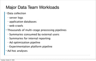 Major Data Team Workloads
         ▪   Data collection
             ▪   server logs
             ▪   application databases
             ▪   web crawls
         ▪   Thousands of multi-stage processing pipelines
             ▪   Summaries consumed by external users
             ▪   Summaries for internal reporting
             ▪   Ad optimization pipeline
             ▪   Experimentation platform pipeline
         ▪   Ad hoc analyses


Tuesday, October 27, 2009
 