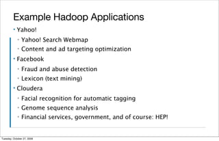 Example Hadoop Applications
         ▪   Yahoo!
             ▪   Yahoo! Search Webmap
             ▪   Content and ad targeting optimization
         ▪   Facebook
             ▪   Fraud and abuse detection
             ▪   Lexicon (text mining)
         ▪   Cloudera
             ▪   Facial recognition for automatic tagging
             ▪   Genome sequence analysis
             ▪   Financial services, government, and of course: HEP!


Tuesday, October 27, 2009
 