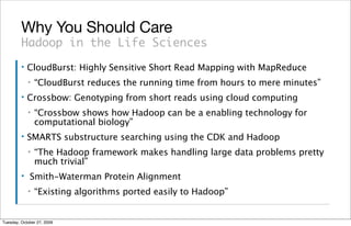 Why You Should Care
         Hadoop in the Life Sciences
         ▪   CloudBurst: Highly Sensitive Short Read Mapping with MapReduce
             ▪   “CloudBurst reduces the running time from hours to mere minutes”
         ▪   Crossbow: Genotyping from short reads using cloud computing
             ▪   “Crossbow shows how Hadoop can be a enabling technology for
                 computational biology”
         ▪   SMARTS substructure searching using the CDK and Hadoop
             ▪   “The Hadoop framework makes handling large data problems pretty
                 much trivial”
         ▪   Smith-Waterman Protein Alignment
             ▪   “Existing algorithms ported easily to Hadoop”


Tuesday, October 27, 2009
 