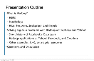 Presentation Outline
         ▪   What is Hadoop?
             ▪   HDFS
             ▪   MapReduce
             ▪   Hive, Pig, Avro, Zookeeper, and friends
         ▪   Solving big data problems with Hadoop at Facebook and Yahoo!
             ▪   Short history of Facebook’s Data team
             ▪   Hadoop applications at Yahoo!, Facebook, and Cloudera
             ▪   Other examples: LHC, smart grid, genomes
         ▪   Questions and Discussion



Tuesday, October 27, 2009
 