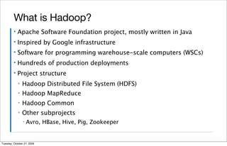 What is Hadoop?
         ▪   Apache Software Foundation project, mostly written in Java
         ▪   Inspired by Google infrastructure
         ▪   Software for programming warehouse-scale computers (WSCs)
         ▪   Hundreds of production deployments
         ▪   Project structure
             ▪   Hadoop Distributed File System (HDFS)
             ▪   Hadoop MapReduce
             ▪   Hadoop Common
             ▪   Other subprojects
                 ▪   Avro, HBase, Hive, Pig, Zookeeper


Tuesday, October 27, 2009
 