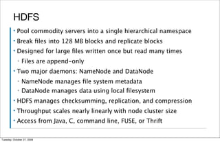 HDFS
         ▪   Pool commodity servers into a single hierarchical namespace
         ▪   Break ﬁles into 128 MB blocks and replicate blocks
         ▪   Designed for large ﬁles written once but read many times
             ▪   Files are append-only
         ▪   Two major daemons: NameNode and DataNode
             ▪   NameNode manages ﬁle system metadata
             ▪   DataNode manages data using local ﬁlesystem
         ▪   HDFS manages checksumming, replication, and compression
         ▪   Throughput scales nearly linearly with node cluster size
         ▪   Access from Java, C, command line, FUSE, or Thrift

Tuesday, October 27, 2009
 