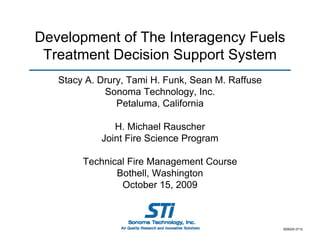 Development of The Interagency Fuels
Treatment Decision Support System
Stacy A D
St
A. Drury, T i H F k S
Tami H. Funk, Sean M R ff
M. Raffuse
Sonoma Technology, Inc.
Petaluma, California
,
H. Michael Rauscher
Joint Fire Science Program
Technical Fire Management Course
Bothell, Washington
B th ll W hi t
October 15, 2009

909029-3710

 