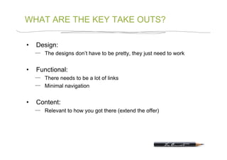 WHAT ARE THE KEY TAKE OUTS?

•    Design:
        The designs don’t have to be pretty, they just need to work


•    Functional:
        There needs to be a lot of links
        Minimal navigation


•    Content:
        Relevant to how you got there (extend the offer)
 