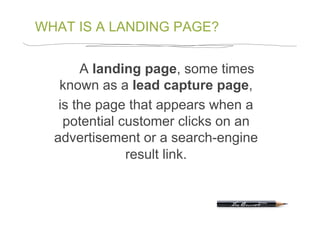 WHAT IS A LANDING PAGE?


       A landing page, some times
   known as a lead capture page,
   is the page that appears when a
    potential customer clicks on an
  advertisement or a search-engine
               result link.
 