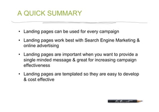 A QUICK SUMMARY

•  Landing pages can be used for every campaign
•  Landing pages work best with Search Engine Marketing &
   online advertising
•  Landing pages are important when you want to provide a
   single minded message & great for increasing campaign
   effectiveness
•  Landing pages are templated so they are easy to develop
   & cost effective
 