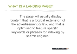 WHAT IS A LANDING PAGE?


       The page will usually display
 content that is a logical extension of
 the advertisement or link, and that is
     optimised to feature specific
  keywords or phrases for indexing by
            search engines.
 
