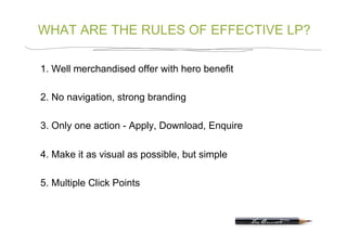 WHAT ARE THE RULES OF EFFECTIVE LP?

1. Well merchandised offer with hero benefit

2. No navigation, strong branding

3. Only one action - Apply, Download, Enquire

4. Make it as visual as possible, but simple

5. Multiple Click Points
 