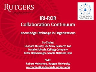 IRI-RORCollaboration ContinuumKnowledge Exchange in Organizations Co-Chairs: Leonard Huskey, US Army Research Lab Natalie Schoch, Kellogg Company Peter Oelschlaeger, Sandia National Labs SME:  Robert McNamee, Rutgers University rmcnamee@andromeda.rutgers.edu 
