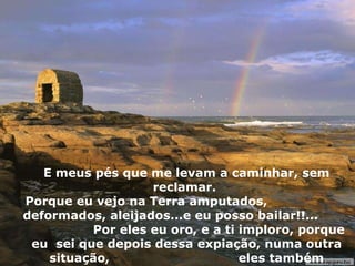 E meus pés que me levam a caminhar, sem reclamar.  Porque eu vejo na Terra amputados,  deformados, aleijados...e eu posso bailar!!...  Por eles eu oro, e a ti imploro, porque eu  sei que depois dessa expiação, numa outra situação,  eles também bailarão. 