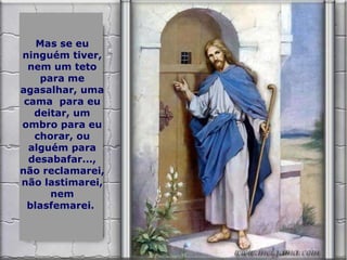 Mas se eu ninguém tiver, nem um teto para me agasalhar, uma cama  para eu deitar, um ombro para eu chorar, ou alguém para desabafar..., não reclamarei, não lastimarei, nem blasfemarei.  
