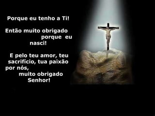 Porque eu tenho a Ti!  Então muito obrigado  porque  eu nasci!  E pelo teu amor, teu sacrifício, tua paixão  por nós,  muito obrigado  Senhor! 